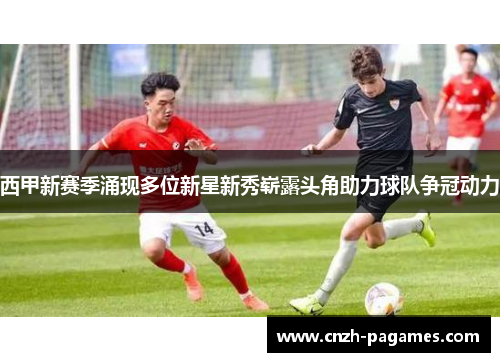 西甲新赛季涌现多位新星新秀崭露头角助力球队争冠动力