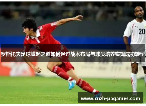 罗斯托夫足球崛起之道如何通过战术布局与球员培养实现成功转型