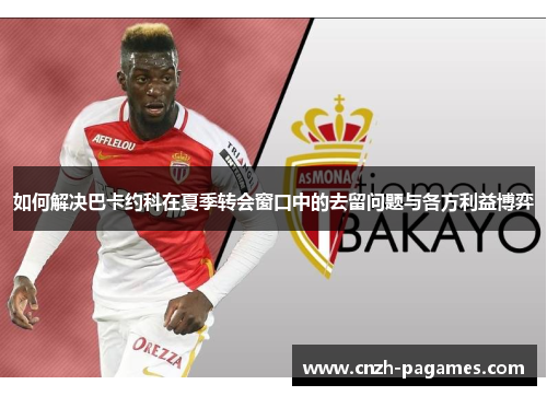 如何解决巴卡约科在夏季转会窗口中的去留问题与各方利益博弈