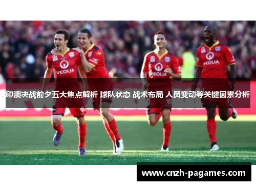 印澳决战前夕五大焦点解析 球队状态 战术布局 人员变动等关键因素分析