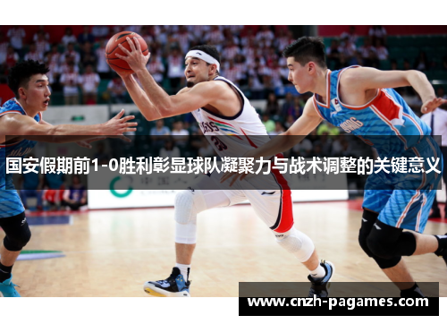 国安假期前1-0胜利彰显球队凝聚力与战术调整的关键意义