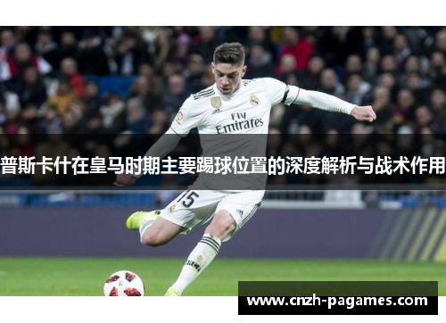 普斯卡什在皇马时期主要踢球位置的深度解析与战术作用