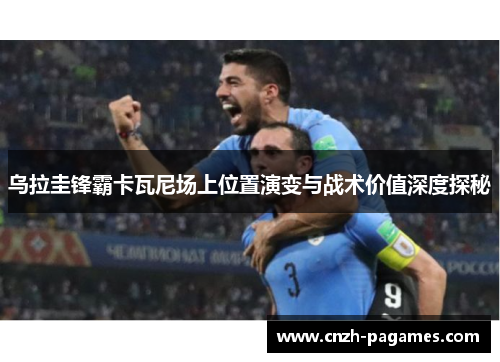 乌拉圭锋霸卡瓦尼场上位置演变与战术价值深度探秘
