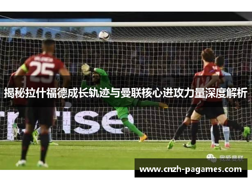 揭秘拉什福德成长轨迹与曼联核心进攻力量深度解析
