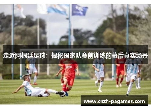 走近阿根廷足球：揭秘国家队赛前训练的幕后真实场景