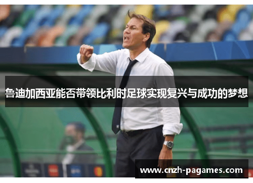 鲁迪加西亚能否带领比利时足球实现复兴与成功的梦想 鲁迪加西亚能否带领比利时足球实现复兴与成功的梦想