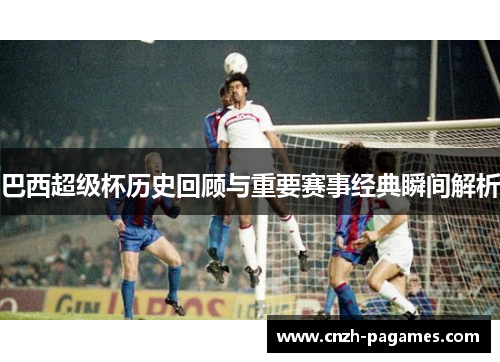 巴西超级杯历史回顾与重要赛事经典瞬间解析