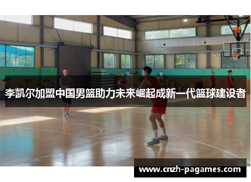 李凯尔加盟中国男篮助力未来崛起成新一代篮球建设者