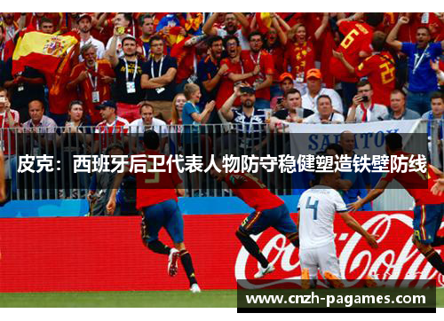皮克：西班牙后卫代表人物防守稳健塑造铁壁防线