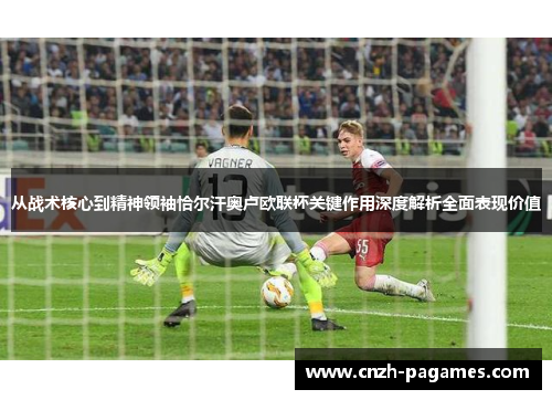 从战术核心到精神领袖恰尔汗奥卢欧联杯关键作用深度解析全面表现价值