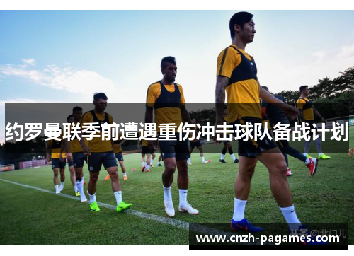 约罗曼联季前遭遇重伤冲击球队备战计划