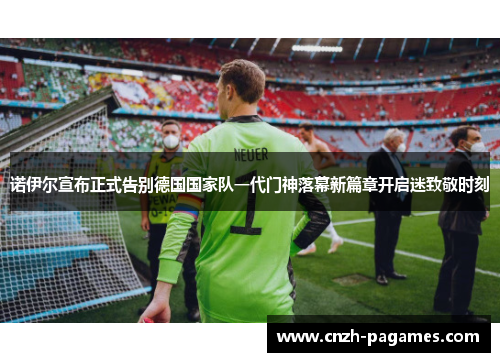 诺伊尔宣布正式告别德国国家队一代门神落幕新篇章开启迷致敬时刻