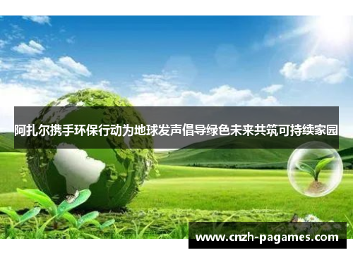 阿扎尔携手环保行动为地球发声倡导绿色未来共筑可持续家园