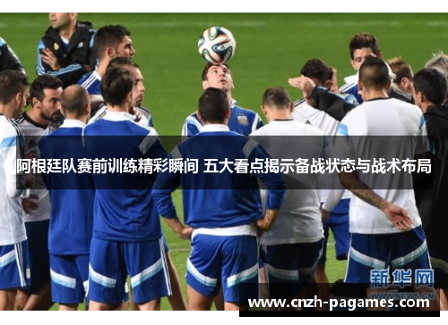 阿根廷队赛前训练精彩瞬间 五大看点揭示备战状态与战术布局
